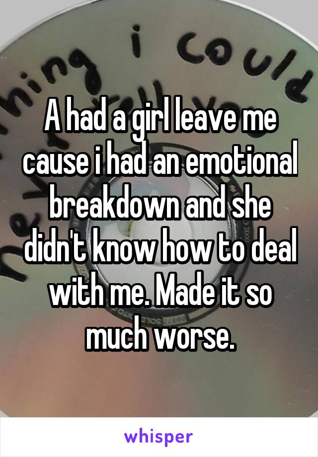 A had a girl leave me cause i had an emotional breakdown and she didn't know how to deal with me. Made it so much worse.