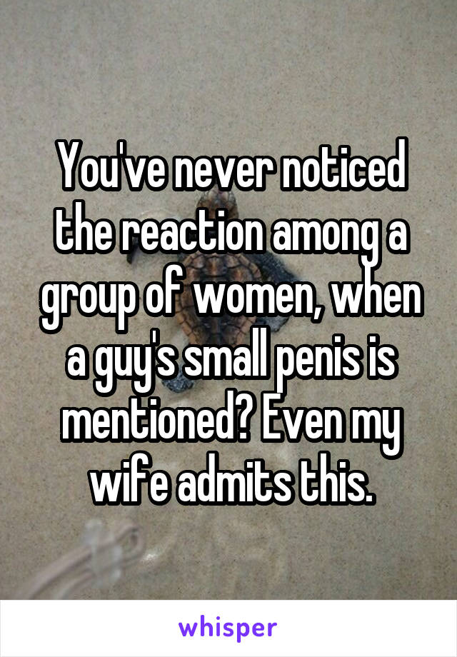 You've never noticed the reaction among a group of women, when a guy's small penis is mentioned? Even my wife admits this.