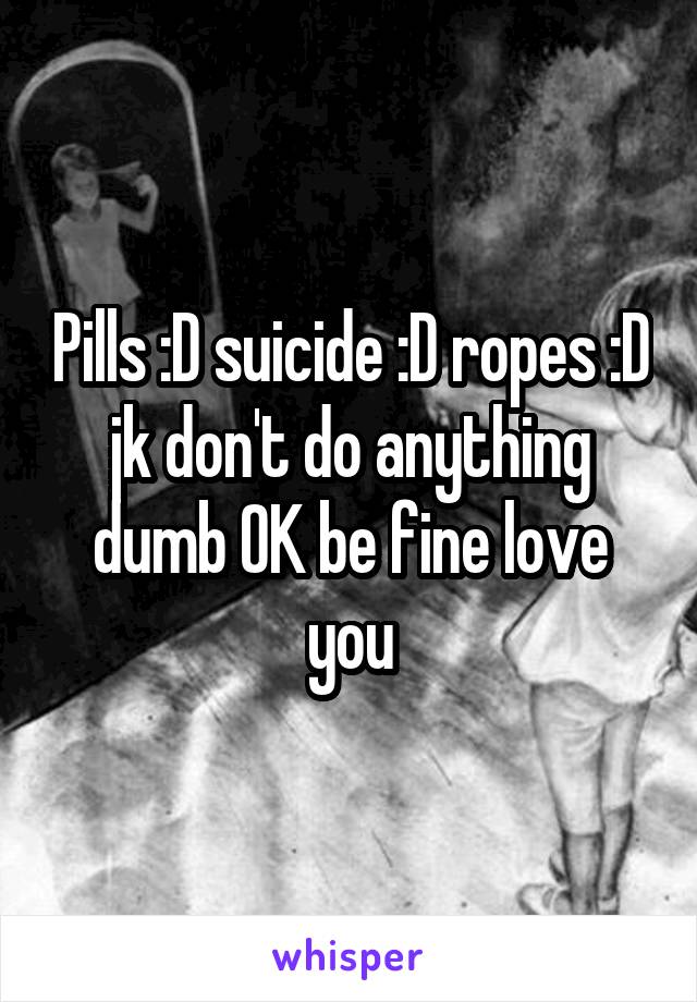 Pills :D suicide :D ropes :D jk don't do anything dumb OK be fine love you