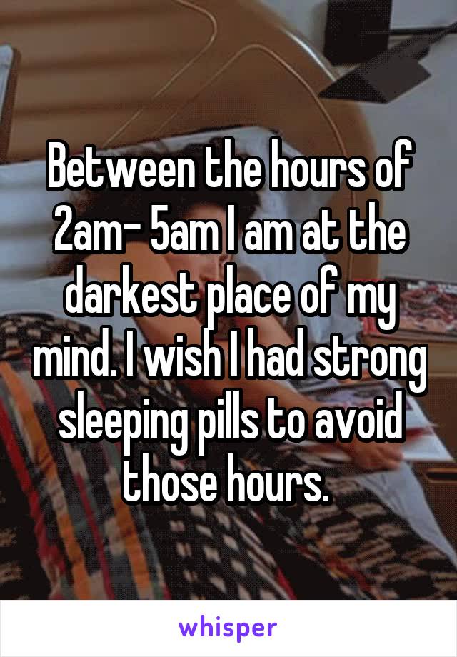 Between the hours of 2am- 5am I am at the darkest place of my mind. I wish I had strong sleeping pills to avoid those hours. 