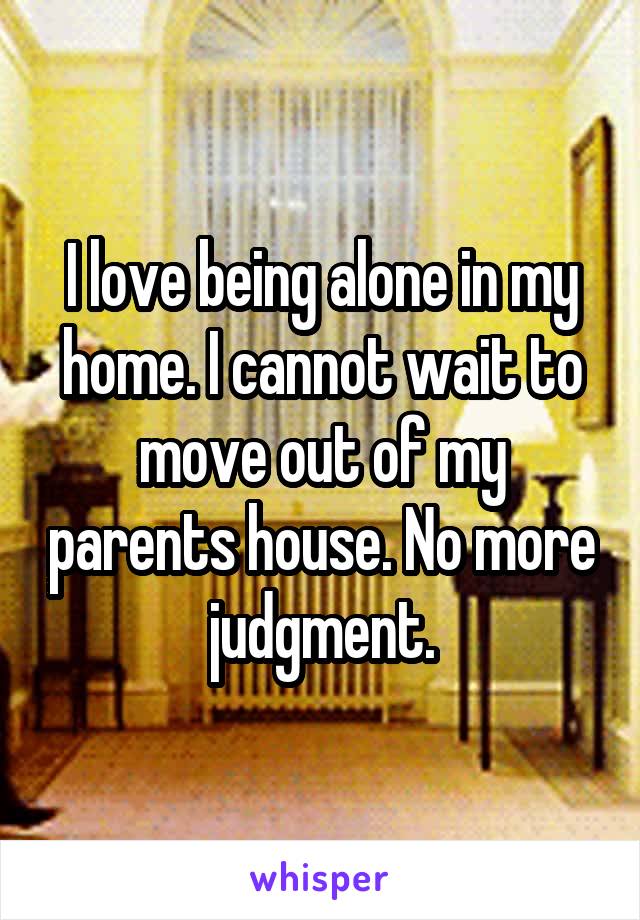 I love being alone in my home. I cannot wait to move out of my parents house. No more judgment.