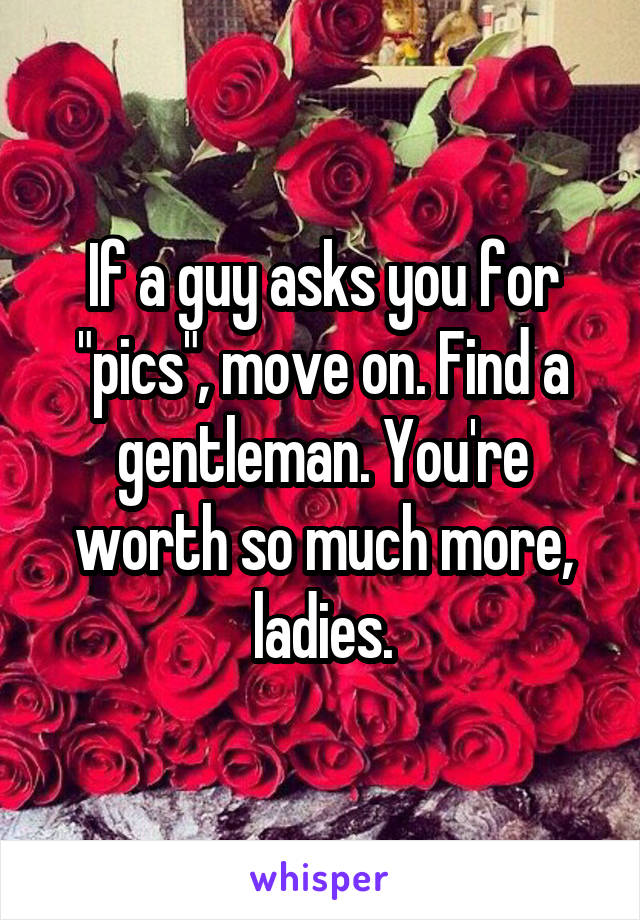 If a guy asks you for "pics", move on. Find a gentleman. You're worth so much more, ladies.