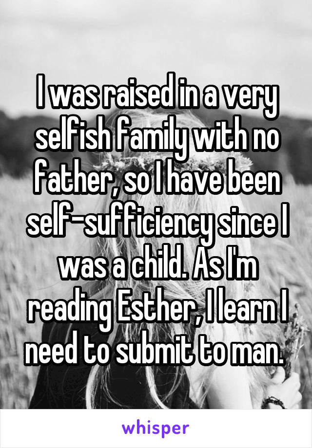 I was raised in a very selfish family with no father, so I have been self-sufficiency since I was a child. As I'm reading Esther, I learn I need to submit to man. 