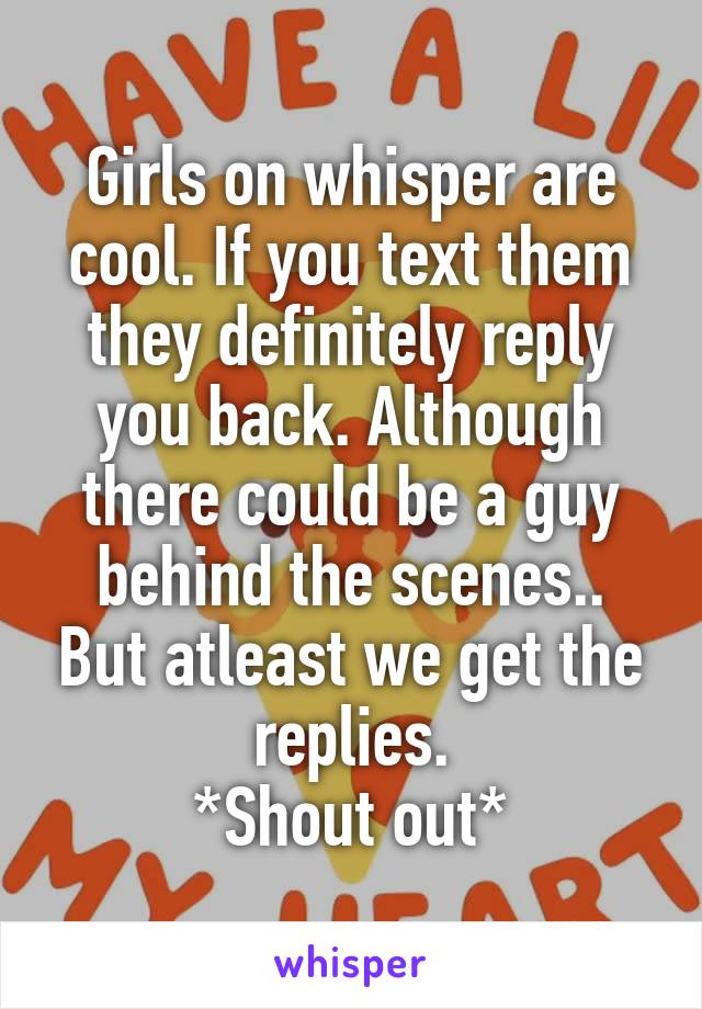 Girls on whisper are cool. If you text them they definitely reply you back. Although there could be a guy behind the scenes.. But atleast we get the replies.
*Shout out*