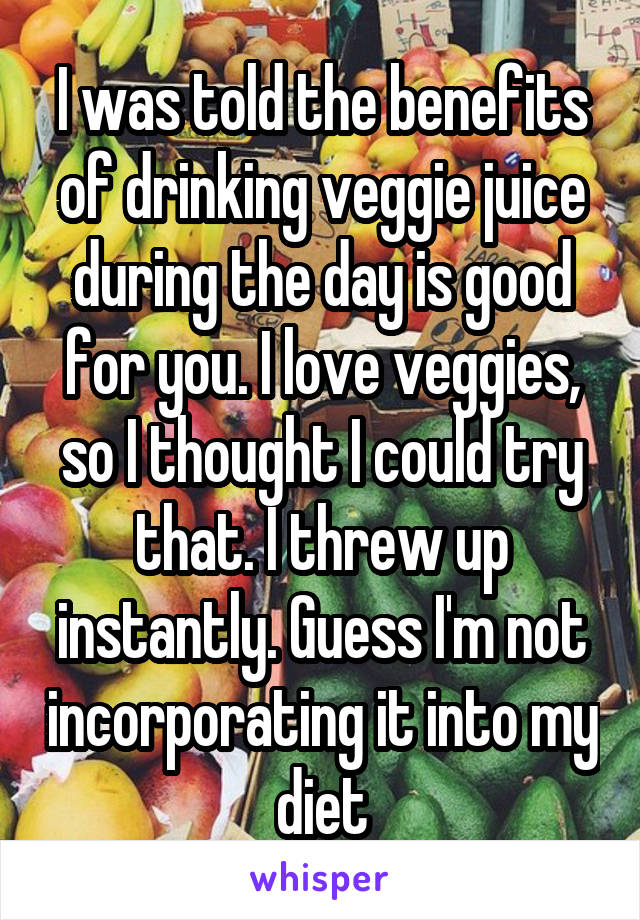 I was told the benefits of drinking veggie juice during the day is good for you. I love veggies, so I thought I could try that. I threw up instantly. Guess I'm not incorporating it into my diet