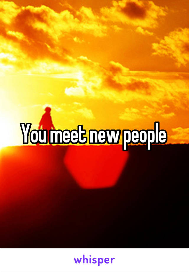 You meet new people 