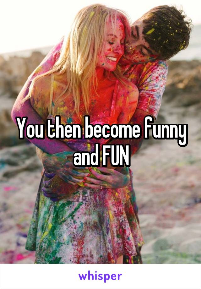 You then become funny and FUN