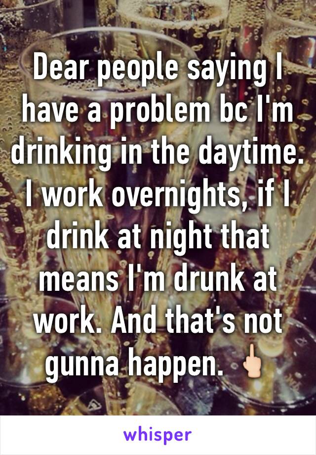 Dear people saying I have a problem bc I'm drinking in the daytime. I work overnights, if I drink at night that means I'm drunk at work. And that's not gunna happen. 🖕🏻