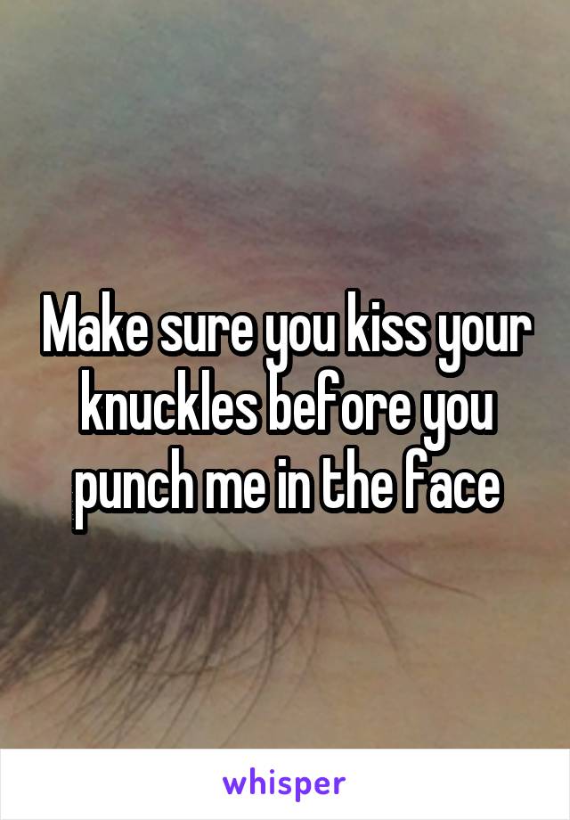 Make sure you kiss your knuckles before you punch me in the face