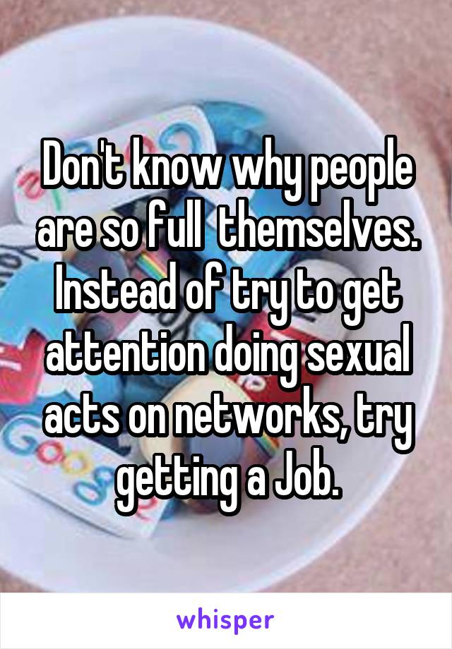 Don't know why people are so full  themselves. Instead of try to get attention doing sexual acts on networks, try getting a Job.