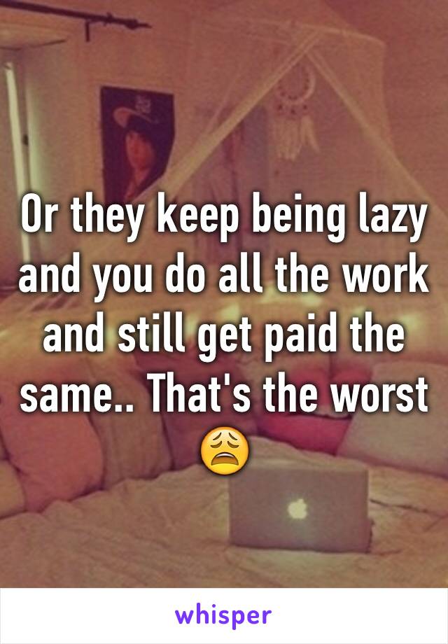 Or they keep being lazy and you do all the work and still get paid the same.. That's the worst 😩