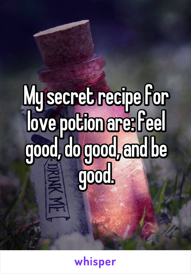 My secret recipe for love potion are: feel good, do good, and be good.