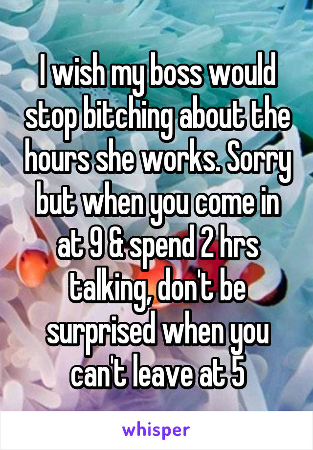 I wish my boss would stop bitching about the hours she works. Sorry but when you come in at 9 & spend 2 hrs talking, don't be surprised when you can't leave at 5