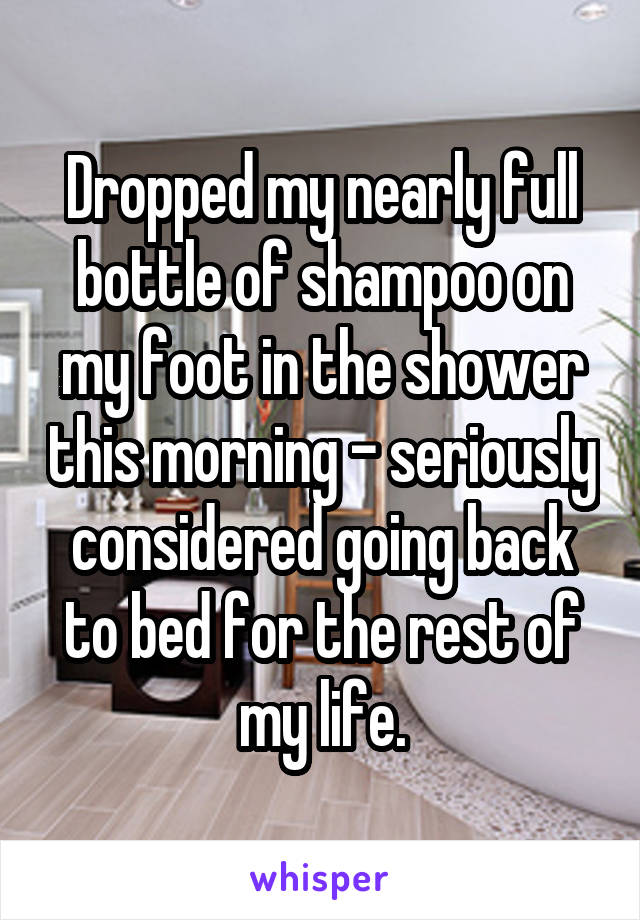 Dropped my nearly full bottle of shampoo on my foot in the shower this morning - seriously considered going back to bed for the rest of my life.