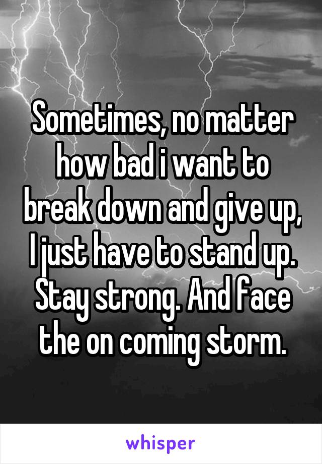 Sometimes, no matter how bad i want to break down and give up, I just have to stand up. Stay strong. And face the on coming storm.