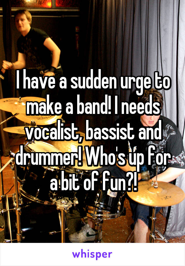 I have a sudden urge to make a band! I needs vocalist, bassist and drummer! Who's up for a bit of fun?!