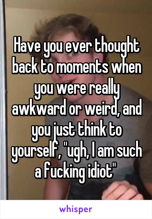 Have you ever thought back to moments when you were really awkward or weird, and you just think to yourself, "ugh, I am such a fucking idiot" 