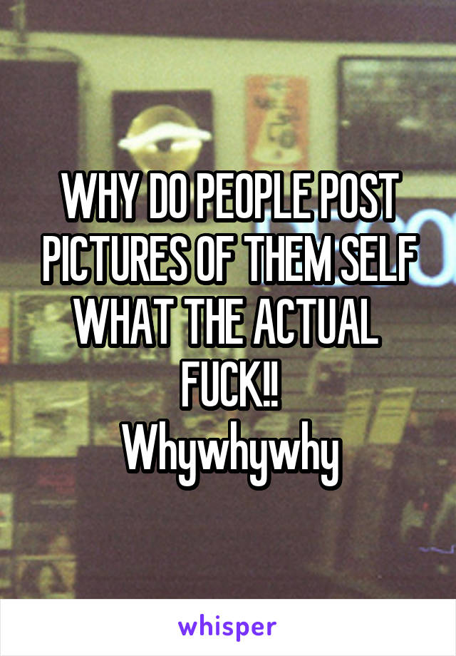 WHY DO PEOPLE POST PICTURES OF THEM SELF WHAT THE ACTUAL  FUCK!!
Whywhywhy