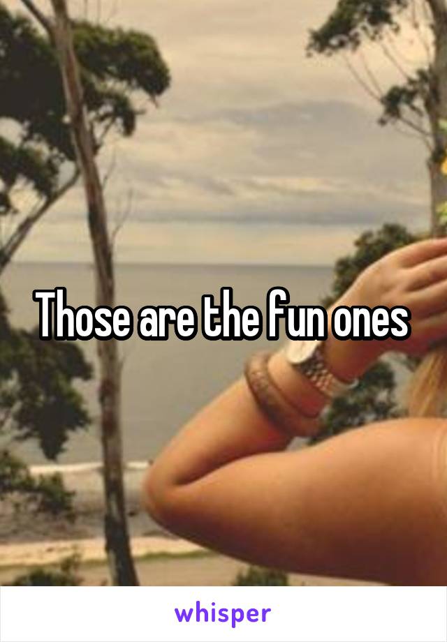 Those are the fun ones 