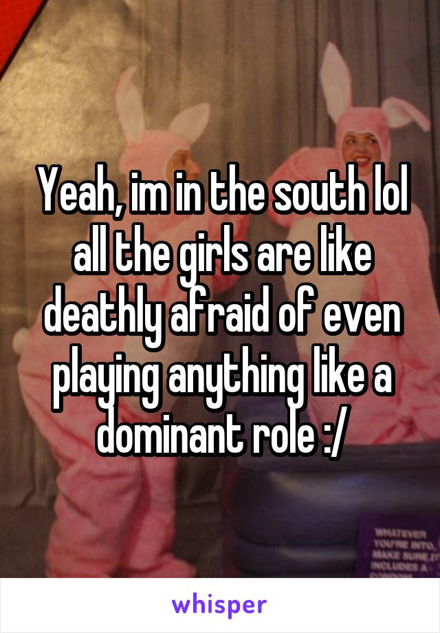 Yeah, im in the south lol all the girls are like deathly afraid of even playing anything like a dominant role :/