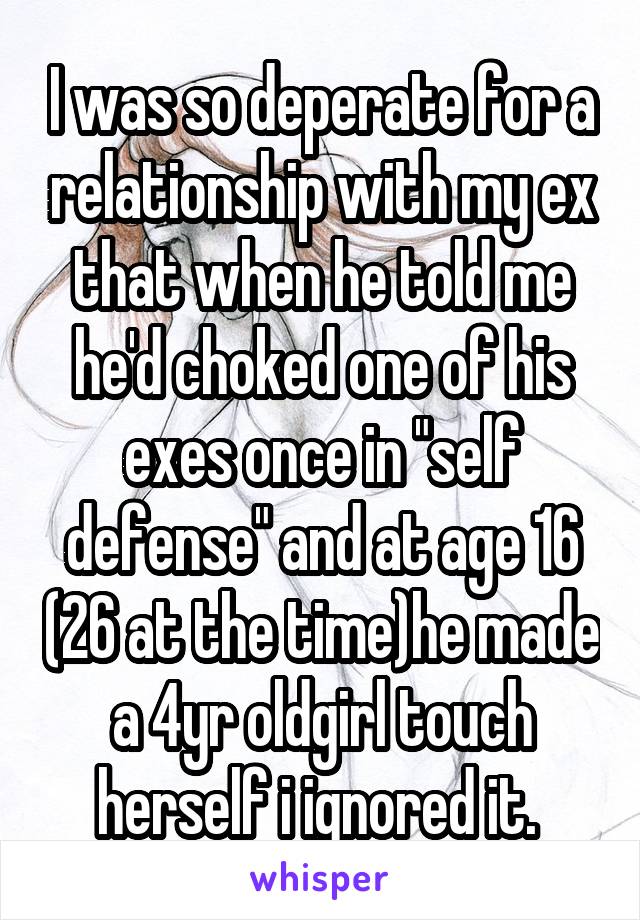 I was so deperate for a relationship with my ex that when he told me he'd choked one of his exes once in "self defense" and at age 16 (26 at the time)he made a 4yr oldgirl touch herself i ignored it. 