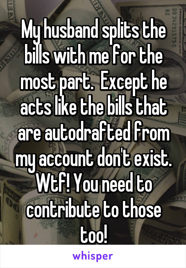 My husband splits the bills with me for the most part.  Except he acts like the bills that are autodrafted from my account don't exist. Wtf! You need to contribute to those too!