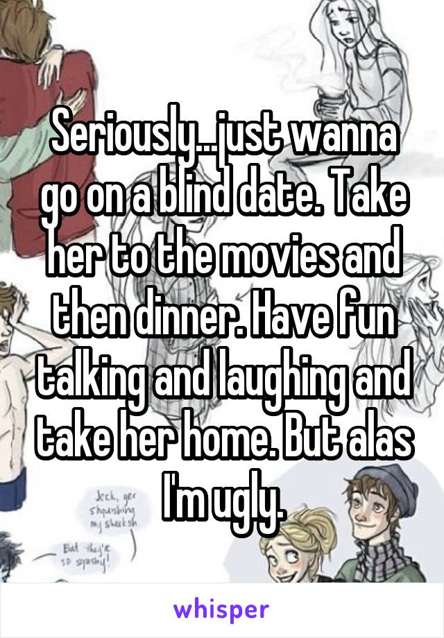 Seriously...just wanna go on a blind date. Take her to the movies and then dinner. Have fun talking and laughing and take her home. But alas I'm ugly.