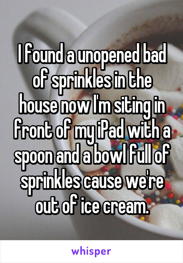 I found a unopened bad of sprinkles in the house now I'm siting in front of my iPad with a spoon and a bowl full of sprinkles cause we're out of ice cream.