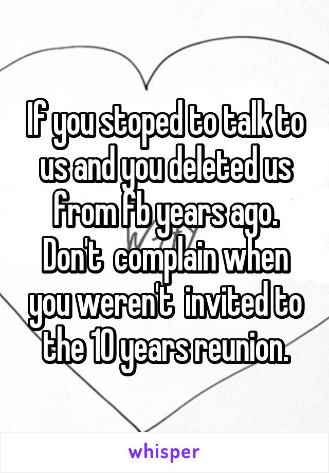 If you stoped to talk to us and you deleted us from fb years ago. Don't  complain when you weren't  invited to the 10 years reunion.