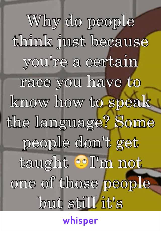 Why do people think just because you're a certain race you have to know how to speak the language? Some people don't get taught 🙄I'm not one of those people but still it's annoying 