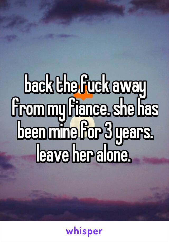 back the fuck away from my fiance. she has been mine for 3 years. leave her alone. 