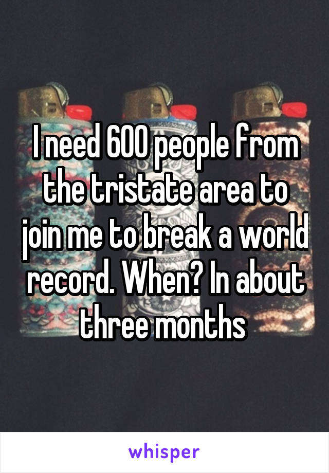 I need 600 people from the tristate area to join me to break a world record. When? In about three months 