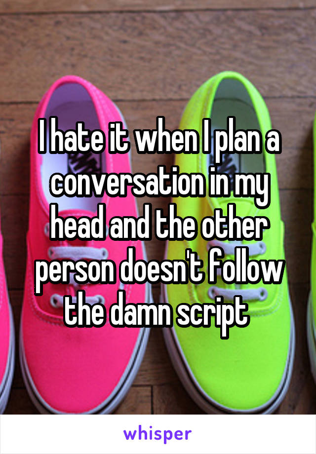 I hate it when I plan a conversation in my head and the other person doesn't follow the damn script 