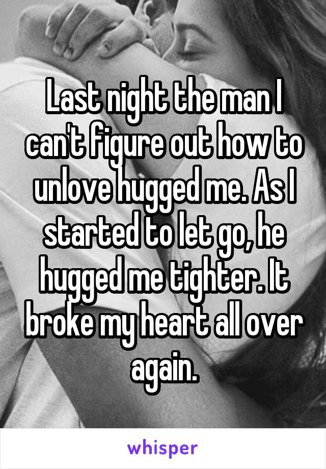 Last night the man I can't figure out how to unlove hugged me. As I started to let go, he hugged me tighter. It broke my heart all over again.