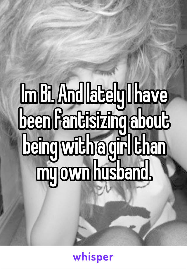 Im Bi. And lately I have been fantisizing about being with a girl than my own husband.