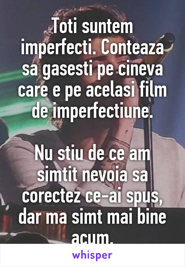 Toti suntem imperfecti. Conteaza sa gasesti pe cineva care e pe acelasi film de imperfectiune.

Nu stiu de ce am simtit nevoia sa corectez ce-ai spus, dar ma simt mai bine acum.