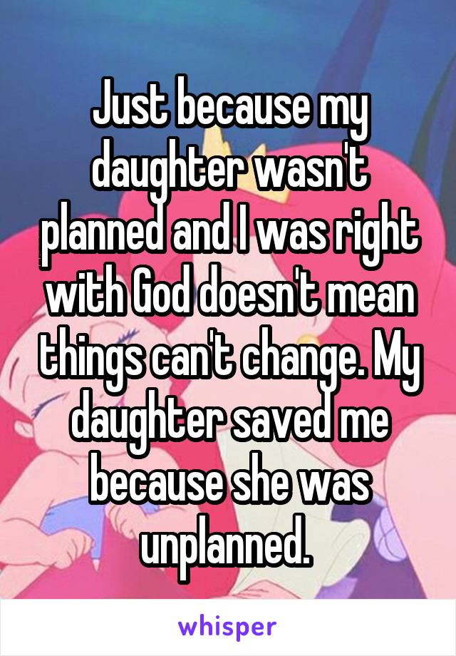 Just because my daughter wasn't planned and I was right with God doesn't mean things can't change. My daughter saved me because she was unplanned. 