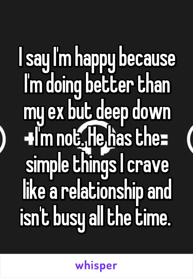 I say I'm happy because I'm doing better than my ex but deep down I'm not. He has the simple things I crave like a relationship and isn't busy all the time. 