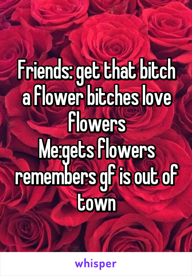 Friends: get that bitch a flower bitches love flowers
Me:gets flowers remembers gf is out of town