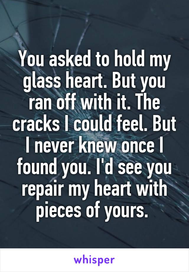 You asked to hold my glass heart. But you ran off with it. The cracks I could feel. But I never knew once I found you. I'd see you repair my heart with pieces of yours. 