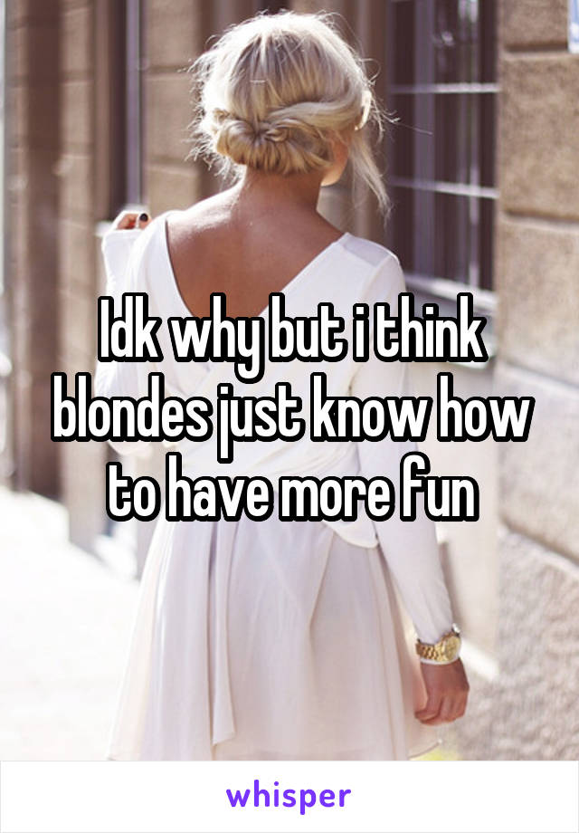 Idk why but i think blondes just know how to have more fun