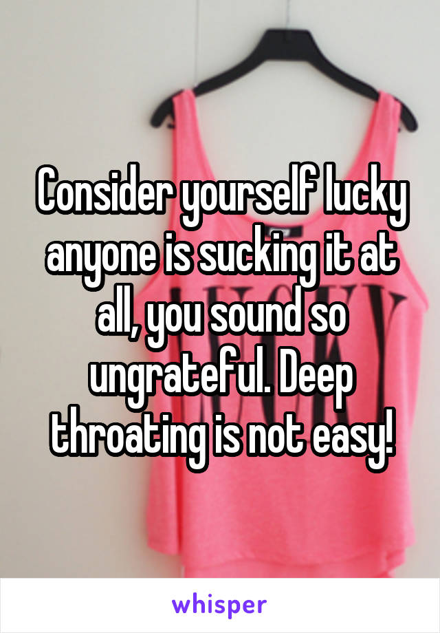 Consider yourself lucky anyone is sucking it at all, you sound so ungrateful. Deep throating is not easy!