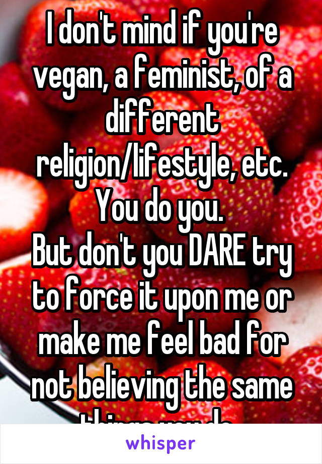 I don't mind if you're vegan, a feminist, of a different religion/lifestyle, etc. You do you. 
But don't you DARE try to force it upon me or make me feel bad for not believing the same things you do. 