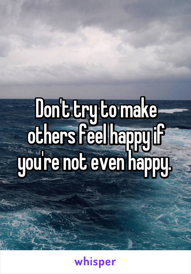 Don't try to make others feel happy if you're not even happy. 