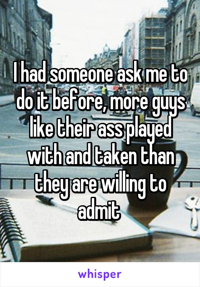 I had someone ask me to do it before, more guys like their ass played with and taken than they are willing to admit 