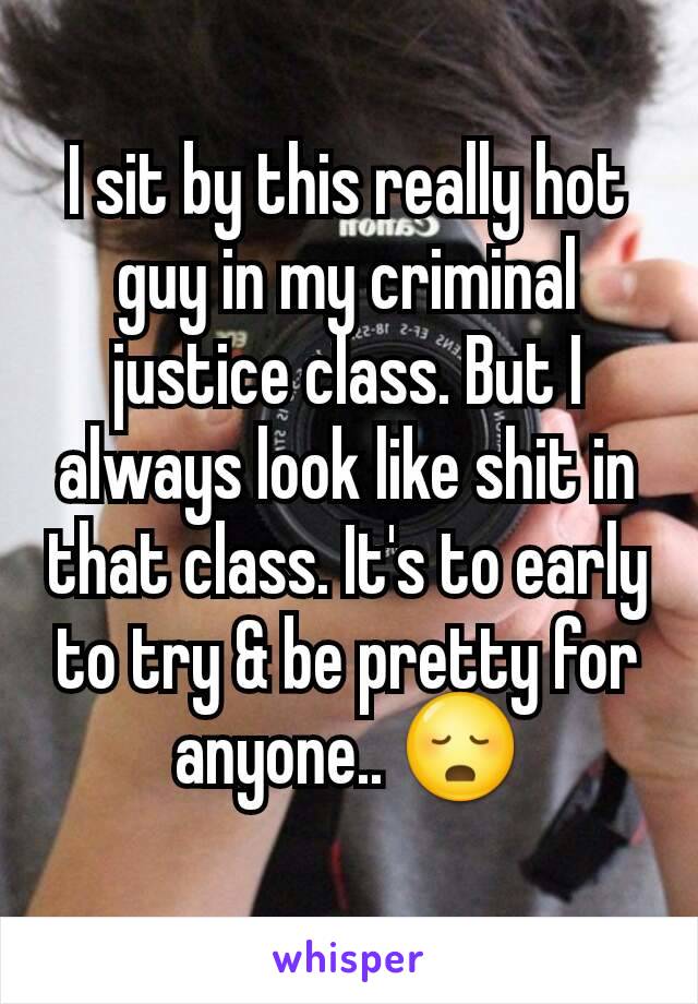 I sit by this really hot guy in my criminal justice class. But I always look like shit in that class. It's to early to try & be pretty for anyone.. 😳