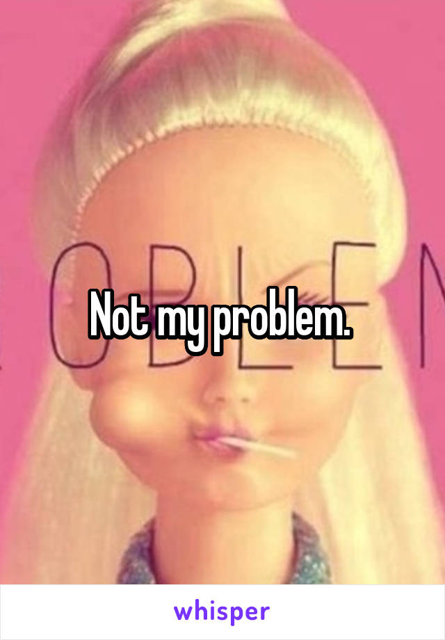 Not my problem. 