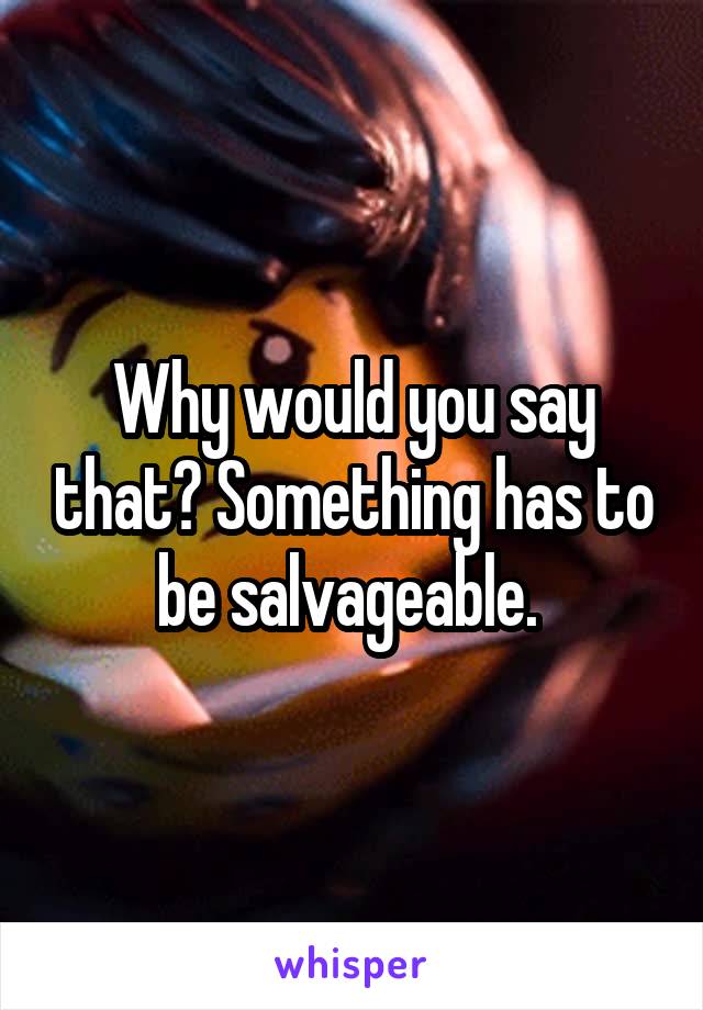 Why would you say that? Something has to be salvageable. 