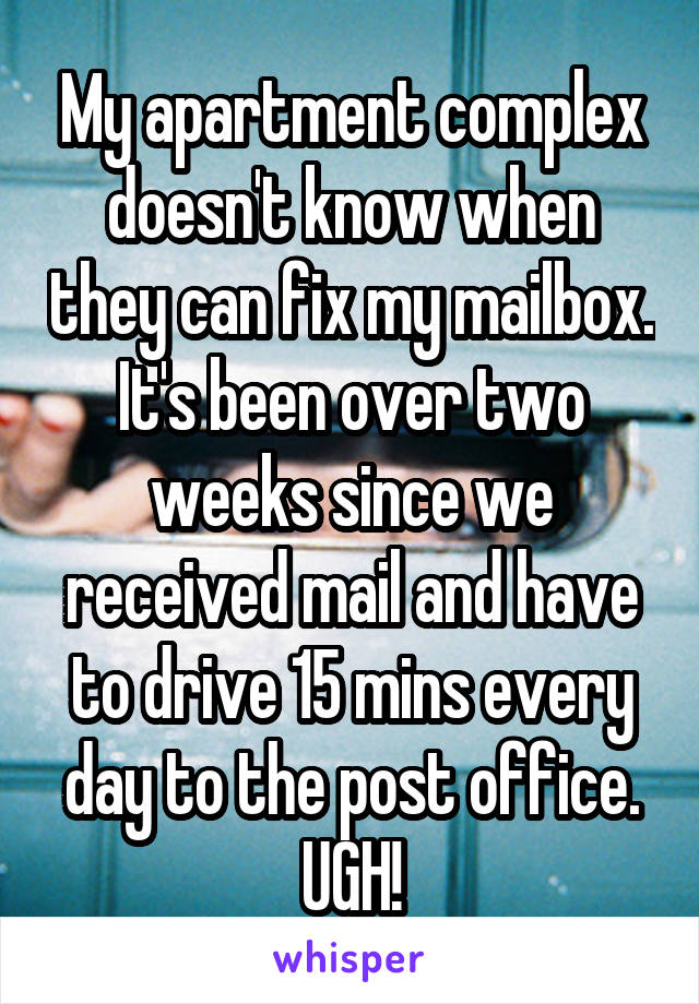 My apartment complex doesn't know when they can fix my mailbox. It's been over two weeks since we received mail and have to drive 15 mins every day to the post office. UGH!