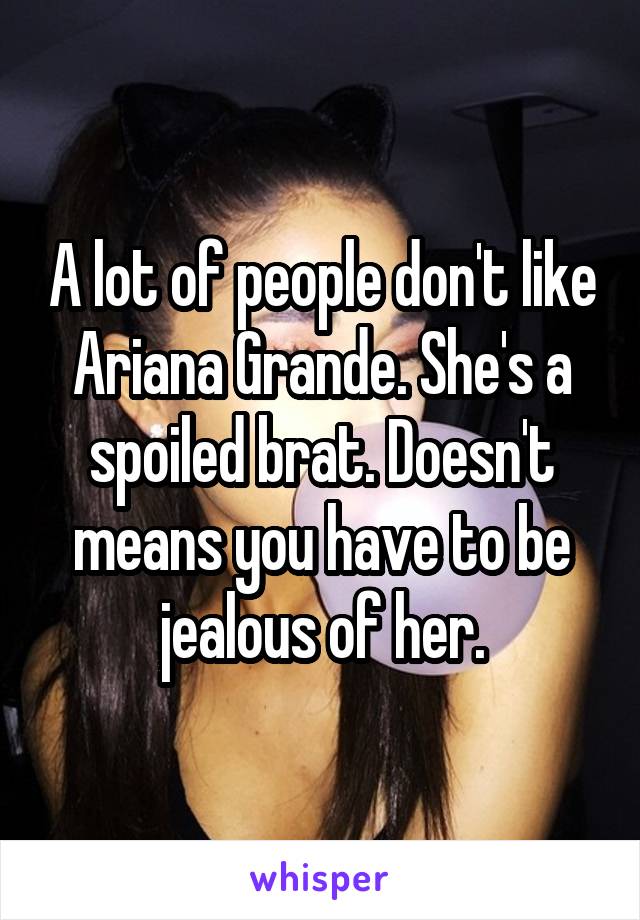 A lot of people don't like Ariana Grande. She's a spoiled brat. Doesn't means you have to be jealous of her.